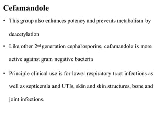 • This group also enhances potency and prevents metabolism by
deacetylation
• Like other 2nd generation cephalosporins, cefamandole is more
active against gram negative bacteria
• Principle clinical use is for lower respiratory tract infections as
well as septicemia and UTIs, skin and skin structures, bone and
joint infections.
Cefamandole
 