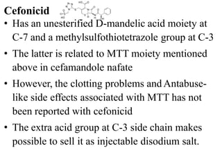 • Has an unesterified D-mandelic acid moiety at
C-7 and a methylsulfothiotetrazole group at C-3
• The latter is related to MTT moiety mentioned
above in cefamandole nafate
• However, the clotting problems andAntabuse-
like side effects associated with MTT has not
been reported with cefonicid
• The extra acid group at C-3 side chain makes
possible to sell it as injectable disodium salt.
Cefonicid
 