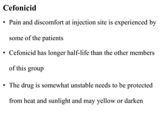 • Pain and discomfort at injection site is experienced by
some of the patients
• Cefonicid has longer half-life than the other members
of this group
• The drug is somewhat unstable needs to be protected
from heat and sunlight and may yellow or darken
Cefonicid
 