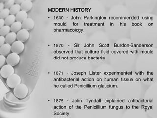 MODERN HISTORY
• 1640 - John Parkington recommended using
mould for treatment in his book on
pharmacology.
• 1870 - Sir John Scott Burdon-Sanderson
observed that culture fluid covered with mould
did not produce bacteria.
• 1871 - Joseph Lister experimented with the
antibacterial action on human tissue on what
he called Penicillium glaucium.
• 1875 - John Tyndall explained antibacterial
action of the Penicillium fungus to the Royal
Society.
11
 