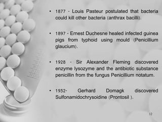 • 1877 - Louis Pasteur postulated that bacteria
could kill other bacteria (anthrax bacilli).
• 1897 - Ernest Duchesne healed infected guinea
pigs from typhoid using mould (Penicillium
glaucium).
• 1928 - Sir Alexander Fleming discovered
enzyme lysozyme and the antibiotic substance
penicillin from the fungus Penicillium notatum.
• 1932- Gerhard Domagk discovered
Sulfonamidochrysoidine (Prontosil ).
12
 