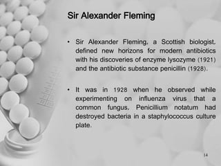 Sir Alexander Fleming
• Sir Alexander Fleming, a Scottish biologist,
defined new horizons for modern antibiotics
with his discoveries of enzyme lysozyme (1921)
and the antibiotic substance penicillin (1928).
• It was in 1928 when he observed while
experimenting on influenza virus that a
common fungus, Penicillium notatum had
destroyed bacteria in a staphylococcus culture
plate.
14
 