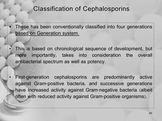• These has been conventionally classified into four generations
based on Generation system.
• This is based on chronological sequence of development, but
more importantly, takes into consideration the overall
antibacterial spectrum as well as potency.
• First-generation cephalosporins are predominantly active
against Gram-positive bacteria, and successive generations
have increased activity against Gram-negative bacteria (albeit
often with reduced activity against Gram-positive organisms).
66
 