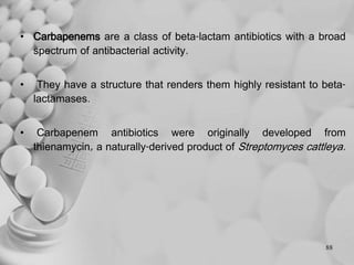 • Carbapenems are a class of beta-lactam antibiotics with a broad
spectrum of antibacterial activity.
• They have a structure that renders them highly resistant to beta-
lactamases.
• Carbapenem antibiotics were originally developed from
thienamycin, a naturally-derived product of Streptomyces cattleya.
88
 