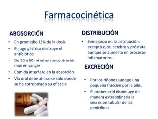 ABOSORCIÓNABOSORCIÓN
• En promedio 33% de la dosis
• El jugo gástrico destruye el
antibiótico
• De 30 a 60 minutos concentración
max en sangre
• Comida interfiere en la absorción
• Vía oral debe utilizarse solo donde
se ha corroborado su eficacia
DISTRIBUCIÓNDISTRIBUCIÓN
• Semejanza en la distribución,
excepto ojos, cerebro y próstata,
aunque se aumenta en procesos
inflamatorios.
EXCRECIÓNEXCRECIÓN
• Por los riñones aunque una
pequeña fracción por la bilis.
• El probenecid disminuye de
manera extraordinaria la
secresión tubular de las
penicilinas
 
