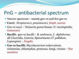 PnG – antibacterial spectrum
 Narrow spectrum – mainly gm+ve and few gm-ve
 Cocci: Streptococci, pneumococi, Staph. aureus
 Gm-ve cocci – Neisseria gonorrhoeae, N. meningitidis,
Gonococci
 Bacilli: gm+ve bacilli – B. anthracis, C. diphtheriae,
all Clostridia, Listeria, Spirochaetes (T. pallidum,
Leptospira) – Fragilis
 Gm-ve bacilli: Mycobacterium tuberculosis,
rickettsiae, chlamydiae, protozoa, fungi, viruses – Not
sensitive
 