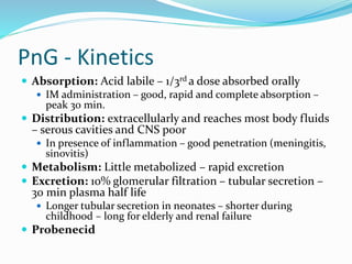 PnG - Kinetics
 Absorption: Acid labile – 1/3rd a dose absorbed orally
 IM administration – good, rapid and complete absorption –
peak 30 min.
 Distribution: extracellularly and reaches most body fluids
– serous cavities and CNS poor
 In presence of inflammation – good penetration (meningitis,
sinovitis)
 Metabolism: Little metabolized – rapid excretion
 Excretion: 10% glomerular filtration – tubular secretion –
30 min plasma half life
 Longer tubular secretion in neonates – shorter during
childhood – long for elderly and renal failure
 Probenecid
 