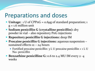 Preparations and doses
 Unitage: 1 U of CPPnG = 0.6µg of standard preparation; 1
g = 1.6 million unit
 Sodium penicillin G (crystalline penicillin): dry
powder in vial – also repository PnG injections
 Repository penicillin G injections: deep IM
 Procaine penicillin G injections: aqueous suspension –
sustained effects 12 – 24 hours
 Fortified procaine penicillin: 3 L U procaine penicillin + 1 L U
Na+ penicillin
 Benzathine penicilline G: 0.6 to 2.4 MU IM every 2 -4
weeks
 