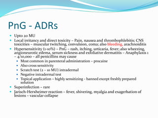 PnG - ADRs
 Upto 20 MU
 Local irritancy and direct toxicity – Pain, nausea and thrombophlebitis; CNS
toxicities – muscular twitching, convulsion, coma; also bleeding, arachnoiditis
 Hypersensitivity (1-10%) – PnG – rash, itching, urticaria, fever; also wheezing,
angioneurotic edema, serum sickness and exfoliative dermatitis – Anaphylaxis 1
– 4/10,000 – all penicillins may cause
 Most common in parenteral administration – procaine
 Also cross sensitivity
 Scratch test (2 – 10 MU) intradermal
 Negative intradermal test
 Topical application – highly sensitizing - banned except freshly prepared
solution
 Superinfection – rare
 Jarisch-Herxheimer reaction – fever, shivering, myalgia and exagerbation of
lesions – vascular collapse
 