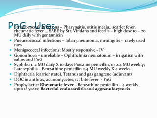 PnG - Uses Streptococcal infections – Pharyngitis, otitis media,, scarlet fever,
rheumatic fever … SABE by Str. Viridans and fecalis – high dose 10 – 20
MU daily with gentamicin
 Pneumococcal infections – lobar pneumonia, meningitis - rarely used
now
 Menigococcal infections: Mostly responsive - IV
 Gonorrhoea – unreliable – Ophthalmia neonatorum – irrigation with
saline and PnG
 Syphilis: 1. 2 MU daily X 10 days Procaine penicillin, or 2.4 MU weekly;
Late syphilis – Benzathine penicillin 2.4 MU weekly X 4 weeks
 Diphtheria (carrier state), Tetanus and gas gangrene (adjuvant)
 DOC in anthrax, actinomycetes, rat bite fever - PnG
 Prophylactic: Rheumatic fever – Benzathine penicillin – 4 weekly
upto 18 years; Bacterial endocarditis and aggranulocytosis
 