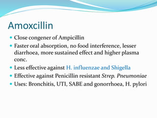 Amoxcillin
 Close congener of Ampicillin
 Faster oral absorption, no food interference, lesser
diarrhoea, more sustained effect and higher plasma
conc.
 Less effective against H. influenzae and Shigella
 Effective against Penicillin resistant Strep. Pneumoniae
 Uses: Bronchitis, UTI, SABE and gonorrhoea, H. pylori
 