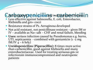Carboxypenicillins - carbenicillin Active against Ps. aeruginosa and indole positive Proteus
 Less effective against Salmonella, E. coli, Enterobacter,
Klebsiella and gm+ cocci
 Resistance strains of Ps. Aeruginosa developed
 Not acid resistant, not penicillinase resistant – given IM or
IV – available as Na+ salt – CHF and renal failure, bleeding
 Uses: seriuos infection caused by Pseudomonas e.g. burns,
UTI, septicaemia - combined with gentamicin (1 -2 mg
IM/IV 4 – 6 hrly)
 Ureidopenicilins (Piperacillin): 8 times more active
than carbenicillin, good against Klebsiella and many
enterobacteriaceae. Used for treating seriuous gm-ve
infectionsin immunocompromised and neutropenic
patients
 