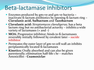 Beta-lactamase inhibitors
 Enzymes produced by gm+ve and gm-ve bacteria –
inactivate ß-lactum antibiotics by opening ß-lactum ring –
Clavulanic acid, Sulbactum and Tazobactum
 Clavulanic acid: Streptomyces clavuligerus; has a beta
lactum ring but no antibacterial actuvity – inhibits a wide
variety of lactamases (+ and -)
 MOA: Progressive inhibitor; binds to ß-lactamases
reversibly initially followed by covalent later – sucide
inhibitor
 Permeates the outer layer of gm-ve cell wall an inhibits
periplasmically located ß-lactamases
 Kinetics: Orally absorbed and can also be given
parenterally; elimination half-life 1 hr – matches
Amoxicillin - Coamoxiclav
 