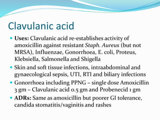 Clavulanic acid
 Uses: Clavulanic acid re-establishes activity of
amoxicillin against resistant Staph. Aureus (but not
MRSA), Influenzae, Gonorrhoea, E. coli, Proteus,
Klebsiella, Salmonella and Shigella
 Skin and soft tissue infections, intraabdominal and
gynaecological sepsis, UTI, RTI and biliary infections
 Gonorrhoea including PPNG – single dose Amoxicillin
3 gm – Clavulanic acid 0.5 gm and Probenecid 1 gm
 ADRs: Same as amoxicillin but poorer GI tolerance,
candida stomatitis/vaginitis and rashes
 