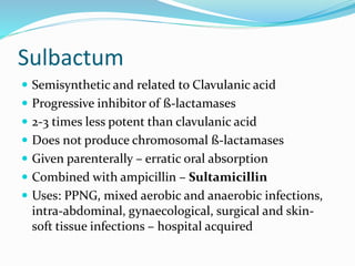 Sulbactum
 Semisynthetic and related to Clavulanic acid
 Progressive inhibitor of ß-lactamases
 2-3 times less potent than clavulanic acid
 Does not produce chromosomal ß-lactamases
 Given parenterally – erratic oral absorption
 Combined with ampicillin – Sultamicillin
 Uses: PPNG, mixed aerobic and anaerobic infections,
intra-abdominal, gynaecological, surgical and skin-
soft tissue infections – hospital acquired
 