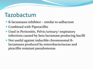 Tazobactum
 ß-lactamases inhibitor – similar to sulbactum
 Combined with Piperacillin
 Used in Peritonitis, Pelvic/urinary/ respiratory
infections caused by beta lactamase producing bacilli
 Not useful against inducible chromosomal ß-
lactamases produced by enterobacteriaceae and
piracillin resistant pseudomonas
 