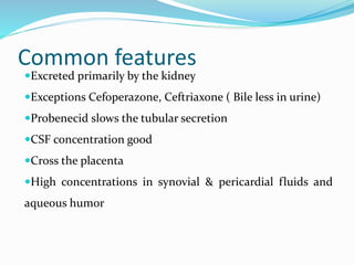 Common features
Excreted primarily by the kidney
Exceptions Cefoperazone, Ceftriaxone ( Bile less in urine)
Probenecid slows the tubular secretion
CSF concentration good
Cross the placenta
High concentrations in synovial & pericardial fluids and
aqueous humor
 