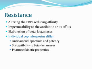 Resistance
 Altering the PBPs reducing affinity
 Impermeability to the antibiotic or its efflux
 Elaboration of beta-lactamases
 Individual cephalosporins differ
 Antibacterial spectrum and potency
 Susceptibility to beta-lactamases
 Pharmacokinetic properties
 