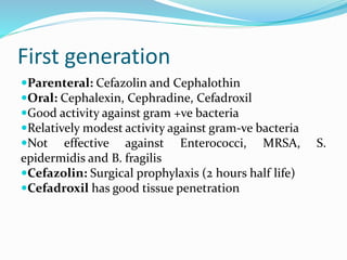 First generation
Parenteral: Cefazolin and Cephalothin
Oral: Cephalexin, Cephradine, Cefadroxil
Good activity against gram +ve bacteria
Relatively modest activity against gram-ve bacteria
Not effective against Enterococci, MRSA, S.
epidermidis and B. fragilis
Cefazolin: Surgical prophylaxis (2 hours half life)
Cefadroxil has good tissue penetration
 