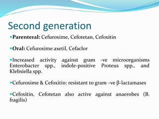 Second generation
Parenteral: Cefuroxime, Cefotetan, Cefoxitin
Oral: Cefuroxime axetil, Cefaclor
Increased activity against gram -ve microorganisms
Enterobacter spp., indole-positive Proteus spp., and
Klebsiella spp.
Cefuroxime & Cefoxitin: resistant to gram –ve β-lactamases
Cefoxitin, Cefotetan also active against anaerobes (B.
fragilis)
 