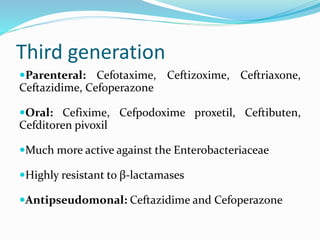 Third generation
Parenteral: Cefotaxime, Ceftizoxime, Ceftriaxone,
Ceftazidime, Cefoperazone
Oral: Cefixime, Cefpodoxime proxetil, Ceftibuten,
Cefditoren pivoxil
Much more active against the Enterobacteriaceae
Highly resistant to β-lactamases
Antipseudomonal: Ceftazidime and Cefoperazone
 