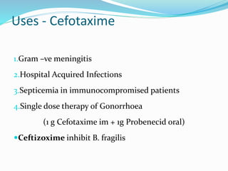 Uses - Cefotaxime
1.Gram –ve meningitis
2.Hospital Acquired Infections
3.Septicemia in immunocompromised patients
4.Single dose therapy of Gonorrhoea
(1 g Cefotaxime im + 1g Probenecid oral)
Ceftizoxime inhibit B. fragilis
 