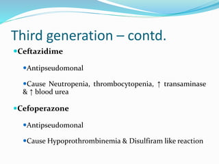 Third generation – contd.
Ceftazidime
Antipseudomonal
Cause Neutropenia, thrombocytopenia, ↑ transaminase
& ↑ blood urea
Cefoperazone
Antipseudomonal
Cause Hypoprothrombinemia & Disulfiram like reaction
 
