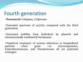 Fourth generation
Parenteral: Cefepime, Cefpirome
Extended spectrum of activity compared with the third
generation
Increased stability from hydrolysis by plasmid and
chromosomally mediated β-lactamases
Empirical treatment of serious infections in hospitalized
patients when gram +ve microorganisms,
Enterobacteriaceae, and Pseudomonas all are potential
etiologies
 