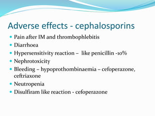 Adverse effects - cephalosporins
 Pain after IM and thrombophlebitis
 Diarrhoea
 Hypersensitivity reaction – like penicillin -10%
 Nephrotoxicity
 Bleeding – hypoprothombinaemia – cefoperazone,
ceftriaxone
 Neutropenia
 Disulfiram like reaction - cefoperazone
 