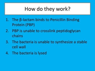 How do they work?
1. The β-lactam binds to Penicillin Binding
Protein (PBP)
2. PBP is unable to crosslink peptidoglycan
chains
3. The bacteria is unable to synthesize a stable
cell wall
4. The bacteria is lysed
 