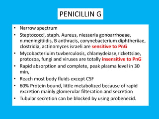 • Narrow spectrum
• Steptococci, staph. Aureus, niesseria gonoarrhoeae,
n.meningitiidis, B anthracis, corynebacterium diphtheriiae,
clostridia, actinomyces israeli are sensitive to PnG
• Mycobacteriuim tuvberculosis, chlamydeiase,rickettsiae,
protozoa, fungi and viruses are totally insensitive to PnG
• Rapid absorption and complete, peak plasma level in 30
min,
• Reach most body fluids except CSF
• 60% Protein bound, little metabolized because of rapid
excretion mainly glomerular filteration and secretion
• Tubular secretion can be blocked by using probenecid.
PENICILLIN G
 