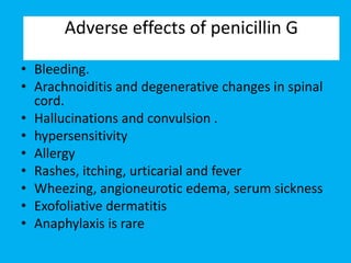 • Bleeding.
• Arachnoiditis and degenerative changes in spinal
cord.
• Hallucinations and convulsion .
• hypersensitivity
• Allergy
• Rashes, itching, urticarial and fever
• Wheezing, angioneurotic edema, serum sickness
• Exofoliative dermatitis
• Anaphylaxis is rare
Adverse effects of penicillin G
 