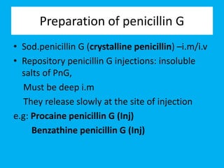 Preparation of penicillin G
• Sod.penicillin G (crystalline penicillin) –i.m/i.v
• Repository penicillin G injections: insoluble
salts of PnG,
Must be deep i.m
They release slowly at the site of injection
e.g: Procaine penicillin G (Inj)
Benzathine penicillin G (Inj)
 
