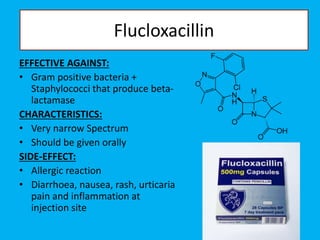 Flucloxacillin
EFFECTIVE AGAINST:
• Gram positive bacteria +
Staphylococci that produce beta-
lactamase
CHARACTERISTICS:
• Very narrow Spectrum
• Should be given orally
SIDE-EFFECT:
• Allergic reaction
• Diarrhoea, nausea, rash, urticaria
pain and inflammation at
injection site
 