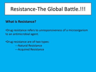 Resistance-The Global Battle.!!!
What is Resistance?
•Drug resistance refers to unresponsiveness of a microorganism
to an antimicrobial agent.
•Drug resistance are of two types:
---Natural Resistance
---Acquired Resistance
 
