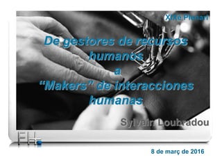 8 de març de 2016
De gestores de recursos
humanos
a
“Makers” de interacciones
humanas
XIXè Plenari
Sylvain Loubradou
 