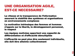 UNE ORGANISATION AGILE,
EST-CE NECESSAIRE?
La vitesse et la transparence de l’information
assurent la stabilité des systèmes et organisations
en environnements complexes
La motivation intrinsèque des femmes et hommes
s’appuie sur la liberté, le développement personnel,
le respect
Les équipes motivées apportent une capacité de
différentiation et d’efficacité démultipliée
L’efficacité ne peut plus être seulement individuelle,
elle doit être atteinte collectivement
19
 