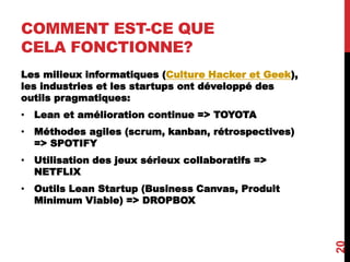 COMMENT EST-CE QUE
CELA FONCTIONNE?
Les milieux informatiques (Culture Hacker et Geek),
les industries et les startups ont développé des
outils pragmatiques:
• Lean et amélioration continue => TOYOTA
• Méthodes agiles (scrum, kanban, rétrospectives)
=> SPOTIFY
• Utilisation des jeux sérieux collaboratifs =>
NETFLIX
• Outils Lean Startup (Business Canvas, Produit
Minimum Viable) => DROPBOX
20
 