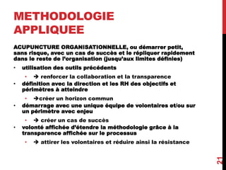 METHODOLOGIE
APPLIQUEE
ACUPUNCTURE ORGANISATIONNELLE, ou démarrer petit,
sans risque, avec un cas de succès et le répliquer rapidement
dans le reste de l’organisation (jusqu’aux limites définies)
• utilisation des outils précédents
•  renforcer la collaboration et la transparence
• définition avec la direction et les RH des objectifs et
périmètres à atteindre
• créer un horizon commun
• démarrage avec une unique équipe de volontaires et/ou sur
un périmètre avec enjeu
•  créer un cas de succès
• volonté affichée d’étendre la méthodologie grâce à la
transparence affichée sur le processus
•  attirer les volontaires et réduire ainsi la résistance
21
 