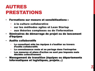 AUTRES
PRESTATIONS
• Formations sur mesure et sensibilisations :
• à la culture collaborative
• sur les méthodes agiles et Lean Startup
• aux théories complexes ou de l’information
• Séminaires de démarrage de projet ou de lancement
d’équipes
• Audits collaboratifs
• Le consultant aide les équipes à s’auditer au travers
d’outils collaboratifs
• La connaissance reste et se partage dans l’entreprise
• Les mesures et plans d’action ne sont pas imposés mais
décidés collectivement
• Management de transition (équipes ou départements
informatiques et logistiques, projets...)
24
 