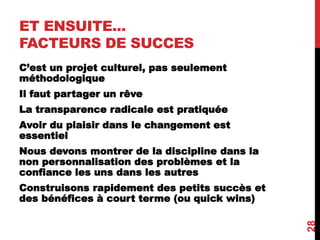 ET ENSUITE...
FACTEURS DE SUCCES
C’est un projet culturel, pas seulement
méthodologique
Il faut partager un rêve
La transparence radicale est pratiquée
Avoir du plaisir dans le changement est
essentiel
Nous devons montrer de la discipline dans la
non personnalisation des problèmes et la
confiance les uns dans les autres
Construisons rapidement des petits succès et
des bénéfices à court terme (ou quick wins)
28
 