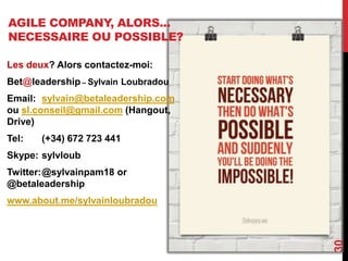 AGILE COMPANY, ALORS...
NECESSAIRE OU POSSIBLE?
30
Les deux? Alors contactez-moi:
Bet@leadership – Sylvain Loubradou
Email: sylvain@betaleadership.com
ou sl.conseil@gmail.com (Hangout,
Drive)
Tel: (+34) 672 723 441
Skype: sylvloub
Twitter:@sylvainpam18 or
@betaleadership
www.about.me/sylvainloubradou
 