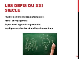 LES DEFIS DU XXI
SIECLE
Fluidité de l’information en temps réel
Plaisir et engagement
Expertise et apprentissage continu
Intelligence collective et amélioration continue
9
 
