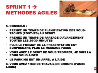 SPRINT 1 
METHODES AGILES
5- CONSEILS :
• PRENEZ UN TEMPS DE PLANIFICATION DES SOUS-
TACHES (POST-ITS) AU DEBUT
• PRENEZ UN TEMPS DE PARTAGE D’AVANCEMENT
TOUTES LES 20-30 MINUTES
• PLUS LE FORMAT DE LA PRESENTATION EST
SURPRENANT, PLUS LE MESSAGE PASSE
• VOUS AVEZ LE DROIT DE VOUS TROMPER, JE SUIS LA
POUR VOUS AIDER
• LE PARKING EST UN APPEL A L’AIDE
6- VOUS AVEZ 1H30 DE TRAVAIL EN GROUPE (PAUSE
LIBRE)
15
 