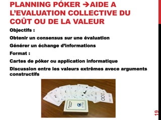 PLANNING PÓKER AIDE A
L’EVALUATION COLLECTIVE DU
COÛT OU DE LA VALEUR
Objectifs :
Obtenir un consensus sur une évaluation
Générer un échange d’informations
Format :
Cartes de póker ou application informatique
Discussion entre les valeurs extrêmes avece arguments
constructifs
19
 