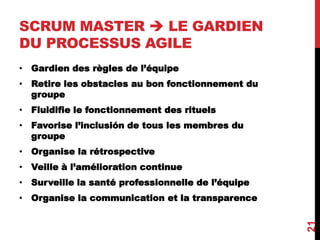 SCRUM MASTER  LE GARDIEN
DU PROCESSUS AGILE
• Gardien des règles de l’équipe
• Retire les obstacles au bon fonctionnement du
groupe
• Fluidifie le fonctionnement des rituels
• Favorise l’inclusión de tous les membres du
groupe
• Organise la rétrospective
• Veille à l’amélioration continue
• Surveille la santé professionnelle de l’équipe
• Organise la communication et la transparence
21
 
