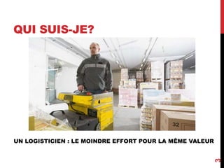 QUI SUIS-JE?
3
UN LOGISTICIEN : LE MOINDRE EFFORT POUR LA MÊME VALEUR
 