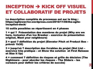 INCEPTION  KICK OFF VISUEL
ET COLLABORATIF DE PROJETS
La description complète du processus est sur le blog :
https://agilewarrior.wordpress.com/2010/11/06/the-agile-
inception-deck/
10 outils possibles se répartissent en 4 phases
1 = qui ? Présentation des membres du projet (Why are we
here, inclusion d’un Ice Breaker – exercice de présentation
original, Meet your neighbours)
2 = quoi ? définition du projet (Elevator Pitch et Product Box –
prévoir 1h30)
3 = jusqu’où ? description des livrables du projet (Not List –
exercice très pratique – et Show the solution et First Release
et Size it Up)
4 = comment ? définition de risques et grille de décision (The
Nightmare – pour aborder les risques – The Sliders – les
curseurs pour definir les critères de succès)
36
 