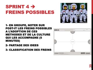 SPRINT 4 
FREINS POSSIBLES
1- EN GROUPE, NOTER SUR
POST-IT LES FREINS POSSIBLES
A L’ADOPTION DE CES
METHODES ET DE LA CULTURE
QUI LES ACCOMPAGNE (5
MINUTES)
2- PARTAGE DES IDEES
3- CLASSIFICATION DES FREINS
39
 
