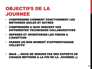 OBJECTIFS DE LA
JOURNEE
7
• COMPRENDRE COMMENT FONCTIONNENT LES
METHODES AGILES ET AUTRES
• COMPRENDRE A QUOI SERVENT CES
DIFFERENTES TECHNIQUES COLLABORATIVES
• REPERER ET INVENTORIER LES FREINS A
L’ADOPTION
• PASSER UN BON MOMENT D’APPRENTISSAGE
COLLECTIF
• MAIS … NOUS NE SERONS PAS DES EXPERTS DE
CHAQUE METHODE A LA FIN DE LA JOURNEE ;-)
 
